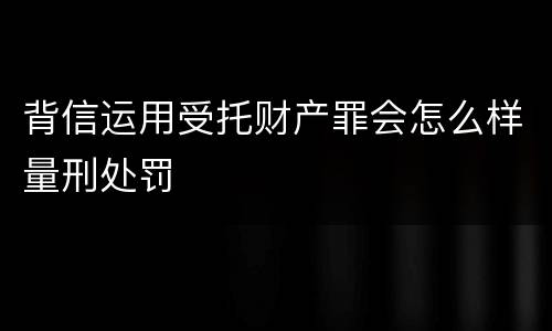 背信运用受托财产罪会怎么样量刑处罚