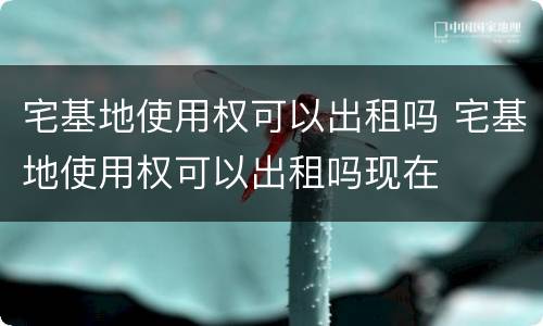 宅基地使用权可以出租吗 宅基地使用权可以出租吗现在