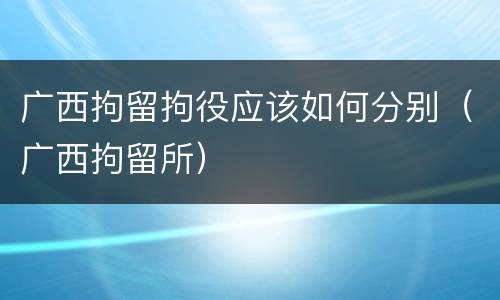 广西拘留拘役应该如何分别（广西拘留所）