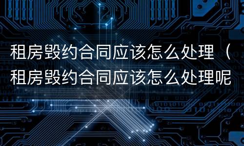 租房毁约合同应该怎么处理（租房毁约合同应该怎么处理呢）
