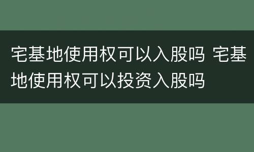 宅基地使用权可以入股吗 宅基地使用权可以投资入股吗