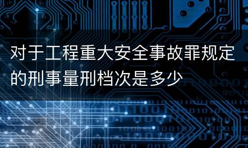 对于工程重大安全事故罪规定的刑事量刑档次是多少