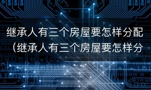继承人有三个房屋要怎样分配（继承人有三个房屋要怎样分配呢）