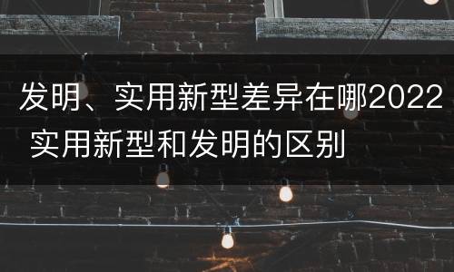 发明、实用新型差异在哪2022 实用新型和发明的区别