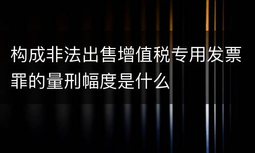 构成非法出售增值税专用发票罪的量刑幅度是什么