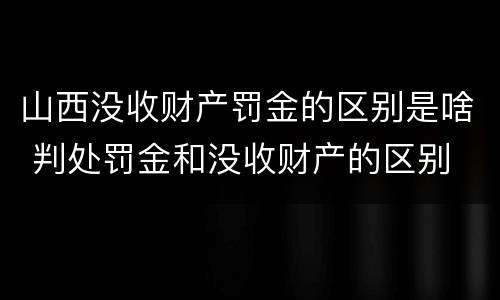 山西没收财产罚金的区别是啥 判处罚金和没收财产的区别