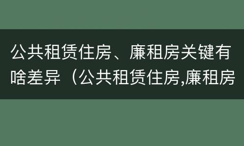 公共租赁住房、廉租房关键有啥差异（公共租赁住房,廉租房关键有啥差异呢）