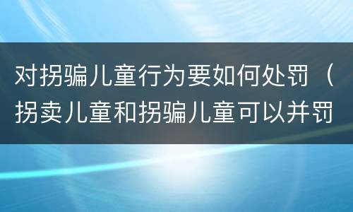 对拐骗儿童行为要如何处罚（拐卖儿童和拐骗儿童可以并罚吗）
