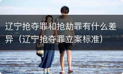 辽宁抢夺罪和抢劫罪有什么差异（辽宁抢夺罪立案标准）