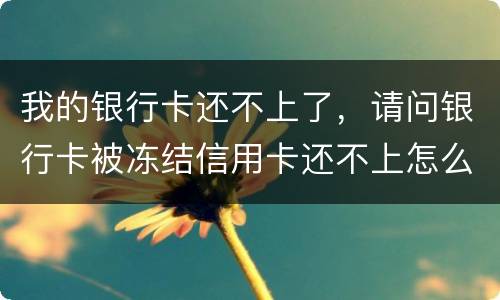 我的银行卡还不上了，请问银行卡被冻结信用卡还不上怎么办