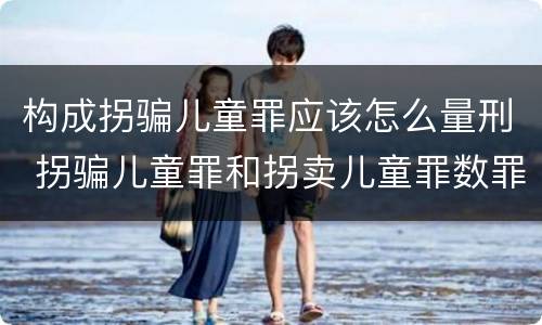 构成拐骗儿童罪应该怎么量刑 拐骗儿童罪和拐卖儿童罪数罪并罚