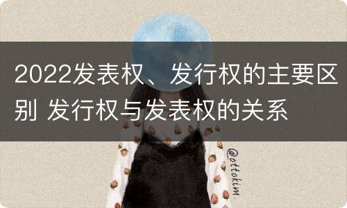 2022发表权、发行权的主要区别 发行权与发表权的关系