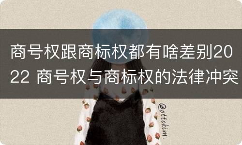 商号权跟商标权都有啥差别2022 商号权与商标权的法律冲突与解决