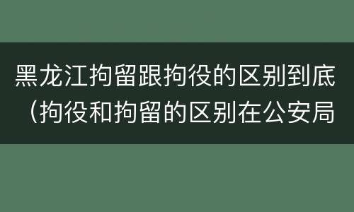 黑龙江拘留跟拘役的区别到底（拘役和拘留的区别在公安局）