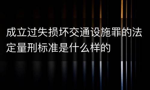 成立过失损坏交通设施罪的法定量刑标准是什么样的