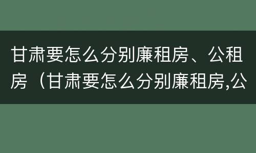甘肃要怎么分别廉租房、公租房（甘肃要怎么分别廉租房,公租房和住宅）