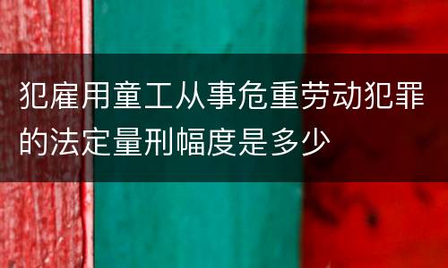 犯雇用童工从事危重劳动犯罪的法定量刑幅度是多少