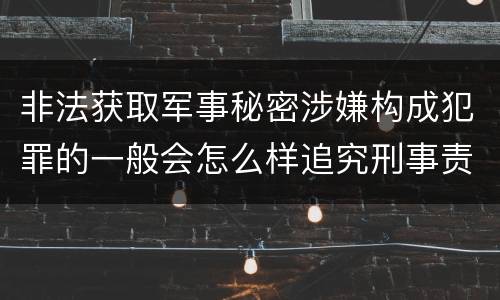 非法获取军事秘密涉嫌构成犯罪的一般会怎么样追究刑事责任