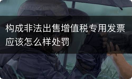 构成非法出售增值税专用发票应该怎么样处罚