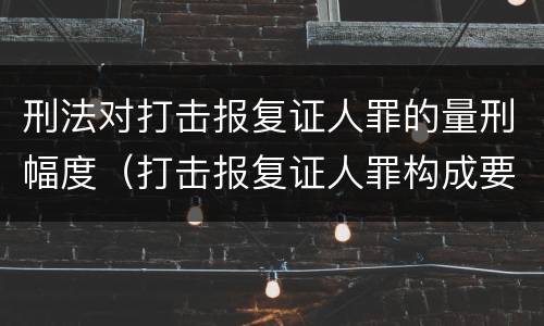 刑法对打击报复证人罪的量刑幅度（打击报复证人罪构成要件）