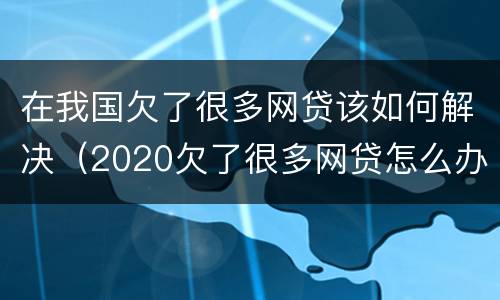 在我国欠了很多网贷该如何解决（2020欠了很多网贷怎么办?）
