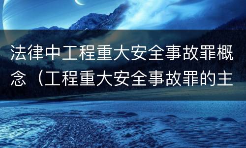 法律中工程重大安全事故罪概念（工程重大安全事故罪的主体是什么）