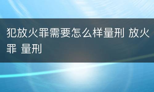 犯放火罪需要怎么样量刑 放火罪 量刑