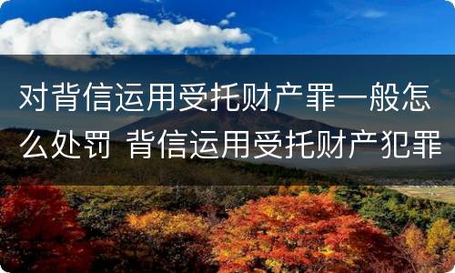 对背信运用受托财产罪一般怎么处罚 背信运用受托财产犯罪主体