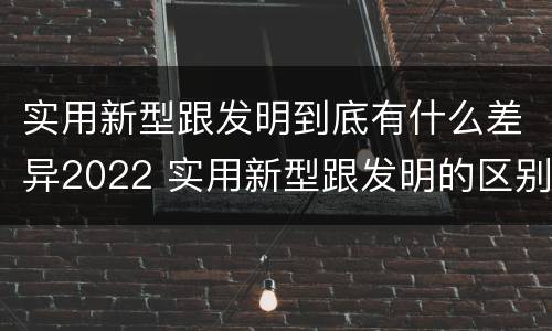 实用新型跟发明到底有什么差异2022 实用新型跟发明的区别
