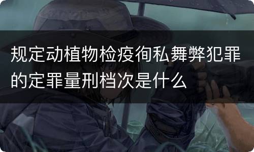 规定动植物检疫徇私舞弊犯罪的定罪量刑档次是什么