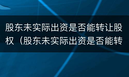 股东未实际出资是否能转让股权（股东未实际出资是否能转让股权）