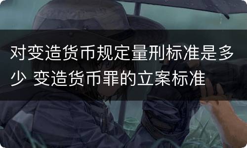 对变造货币规定量刑标准是多少 变造货币罪的立案标准