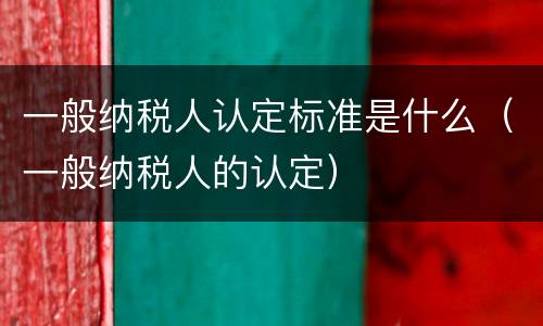 一般纳税人认定标准是什么（一般纳税人的认定）