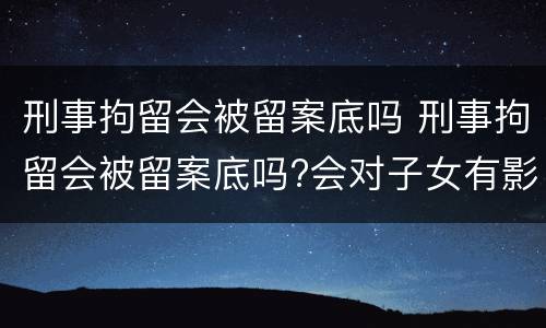刑事拘留会被留案底吗 刑事拘留会被留案底吗?会对子女有影响吗