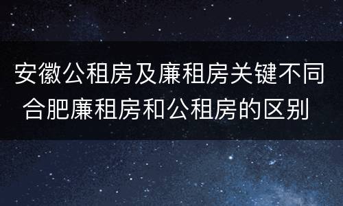 安徽公租房及廉租房关键不同 合肥廉租房和公租房的区别
