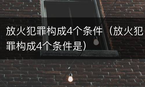 放火犯罪构成4个条件（放火犯罪构成4个条件是）