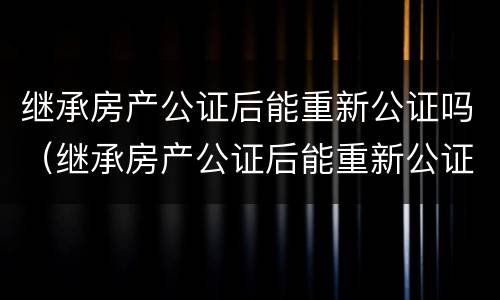 继承房产公证后能重新公证吗（继承房产公证后能重新公证吗要多少钱）