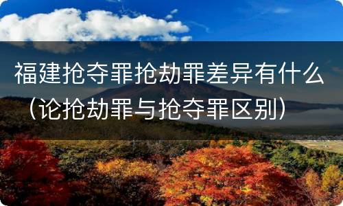 福建抢夺罪抢劫罪差异有什么（论抢劫罪与抢夺罪区别）