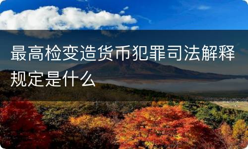 最高检变造货币犯罪司法解释规定是什么