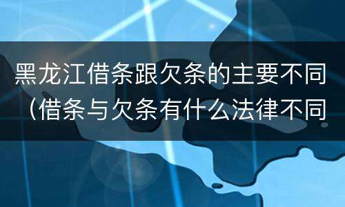 黑龙江借条跟欠条的主要不同（借条与欠条有什么法律不同依据）