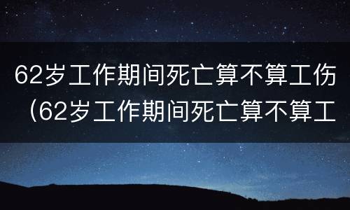 62岁工作期间死亡算不算工伤（62岁工作期间死亡算不算工伤保险）