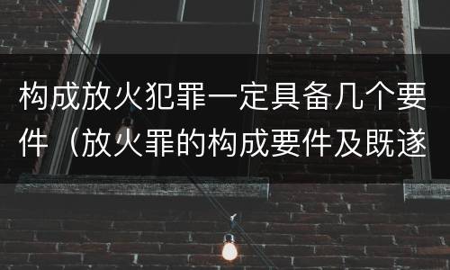 构成放火犯罪一定具备几个要件(放火罪的构成要件及既遂标准)
