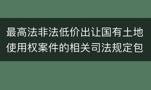 最高法非法低价出让国有土地使用权案件的相关司法规定包括什么内容