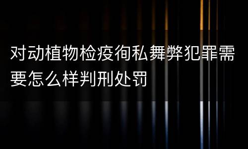 对动植物检疫徇私舞弊犯罪需要怎么样判刑处罚
