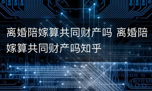 离婚陪嫁算共同财产吗 离婚陪嫁算共同财产吗知乎