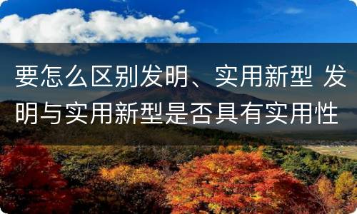 要怎么区别发明、实用新型 发明与实用新型是否具有实用性