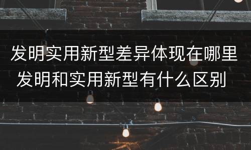 发明实用新型差异体现在哪里 发明和实用新型有什么区别