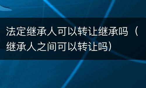 法定继承人可以转让继承吗（继承人之间可以转让吗）