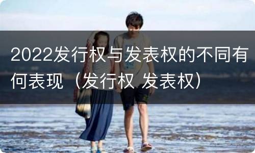 2022发行权与发表权的不同有何表现（发行权 发表权）