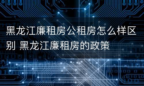 黑龙江廉租房公租房怎么样区别 黑龙江廉租房的政策